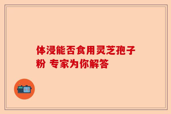体浸能否食用灵芝孢子粉 专家为你解答-第1张图片-卓越灵芝孢子粉