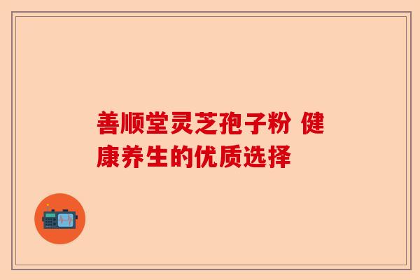 善顺堂灵芝孢子粉 健康养生的优质选择-第1张图片-卓越灵芝孢子粉