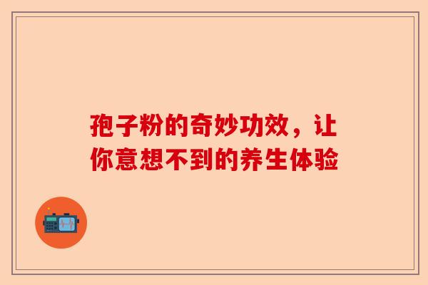 孢子粉的奇妙功效，让你意想不到的养生体验-第1张图片-卓越灵芝孢子粉