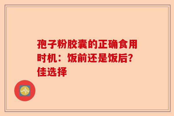 孢子粉胶囊的正确食用时机：饭前还是饭后？佳选择-第1张图片-卓越灵芝孢子粉