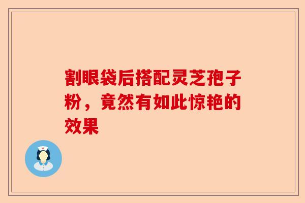割眼袋后搭配灵芝孢子粉，竟然有如此惊艳的效果-第1张图片-卓越灵芝孢子粉