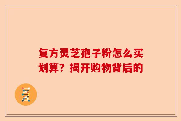 复方灵芝孢子粉怎么买划算？揭开购物背后的-第1张图片-卓越灵芝孢子粉