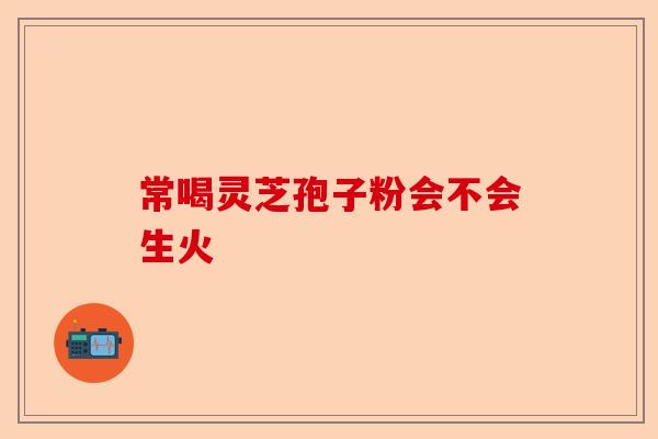 常喝灵芝孢子粉会不会生火-第1张图片-卓越灵芝孢子粉
