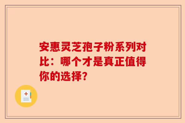 安惠灵芝孢子粉系列对比：哪个才是真正值得你的选择？-第1张图片-卓越灵芝孢子粉
