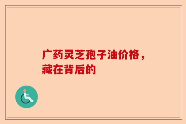 广药灵芝孢子油价格，藏在背后的-第1张图片-卓越灵芝孢子粉