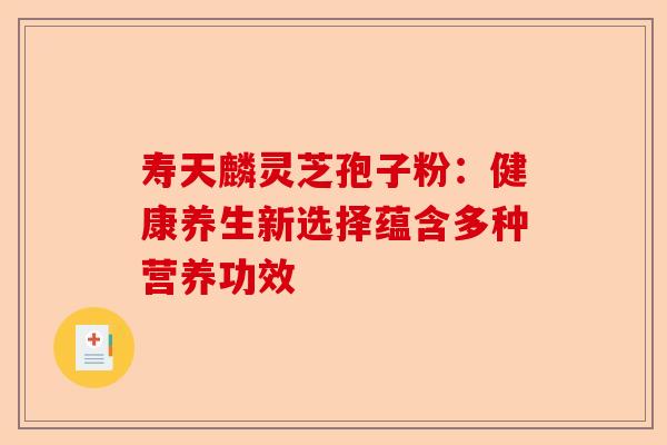 寿天麟灵芝孢子粉：健康养生新选择蕴含多种营养功效-第1张图片-卓越灵芝孢子粉