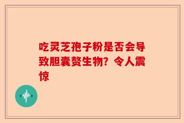 吃灵芝孢子粉是否会导致胆囊赘生物?令人震惊-第1张图片-卓越灵芝孢子粉 吃灵芝孢子粉是否会导致胆囊赘生物?令人震惊-第1张图片-卓越灵芝孢子粉