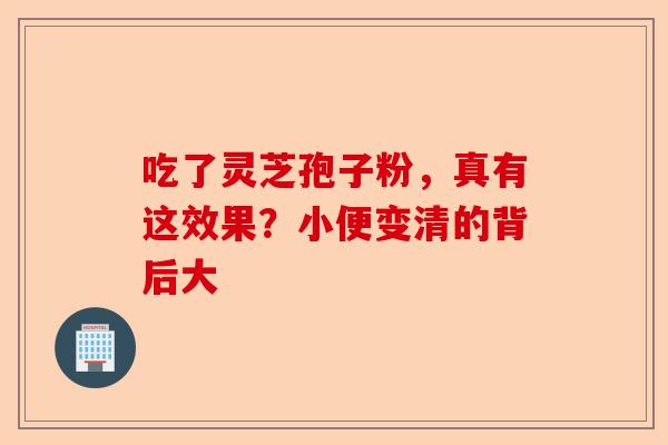 吃了灵芝孢子粉，真有这效果？小便变清的背后大-第1张图片-卓越灵芝孢子粉