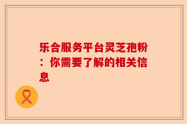乐合服务平台灵芝孢粉：你需要了解的相关信息-第1张图片-卓越灵芝孢子粉