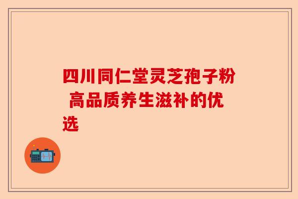 四川同仁堂灵芝孢子粉 高品质养生滋补的优选-第1张图片-卓越灵芝孢子粉