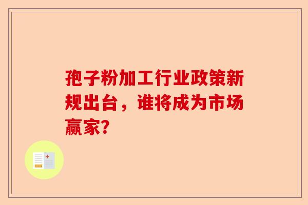 孢子粉加工行业政策新规出台，谁将成为市场赢家？-第1张图片-卓越灵芝孢子粉