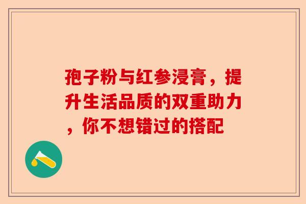 孢子粉与红参浸膏，提升生活品质的双重助力，你不想错过的搭配-第1张图片-卓越灵芝孢子粉