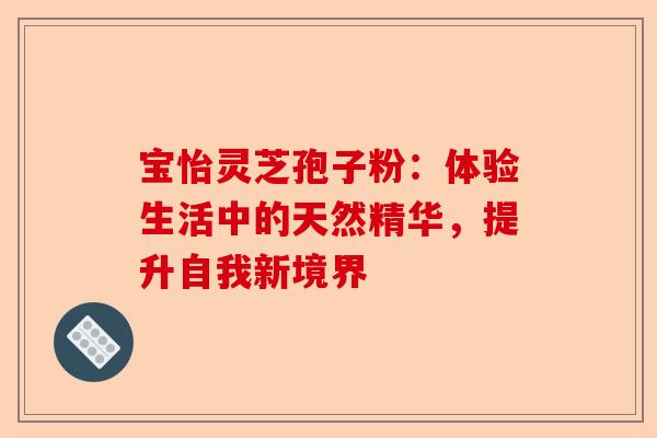 宝怡灵芝孢子粉：体验生活中的天然精华，提升自我新境界-第1张图片-卓越灵芝孢子粉