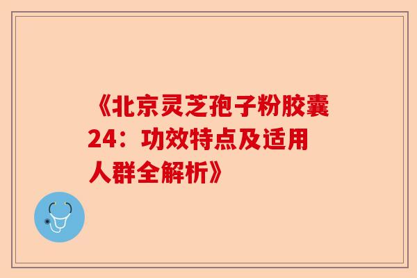 《北京灵芝孢子粉胶囊24：功效特点及适用人群全解析》-第1张图片-卓越灵芝孢子粉