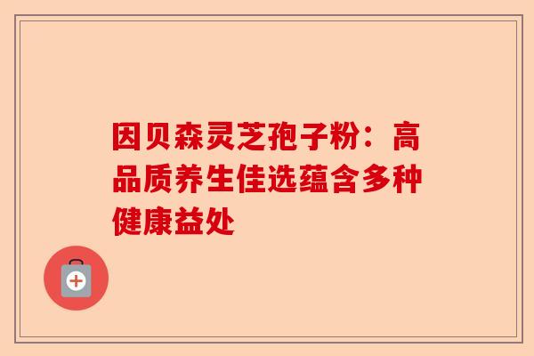 因贝森灵芝孢子粉：高品质养生佳选蕴含多种健康益处-第1张图片-卓越灵芝孢子粉
