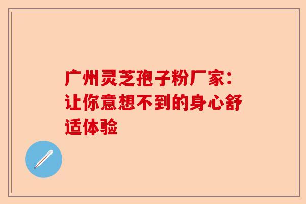 广州灵芝孢子粉厂家：让你意想不到的身心舒适体验-第1张图片-卓越灵芝孢子粉