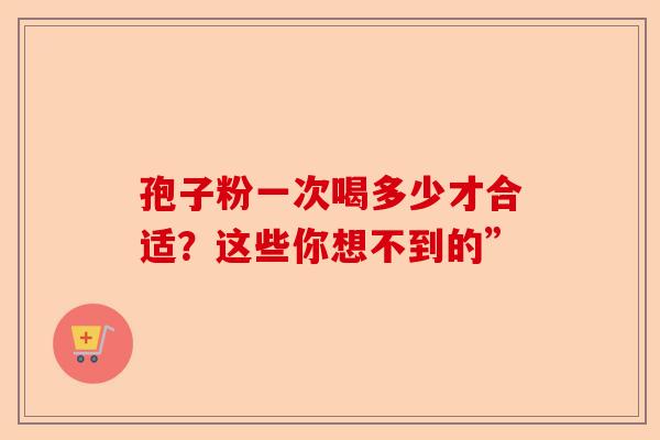 孢子粉一次喝多少才合适？这些你想不到的”-第1张图片-卓越灵芝孢子粉