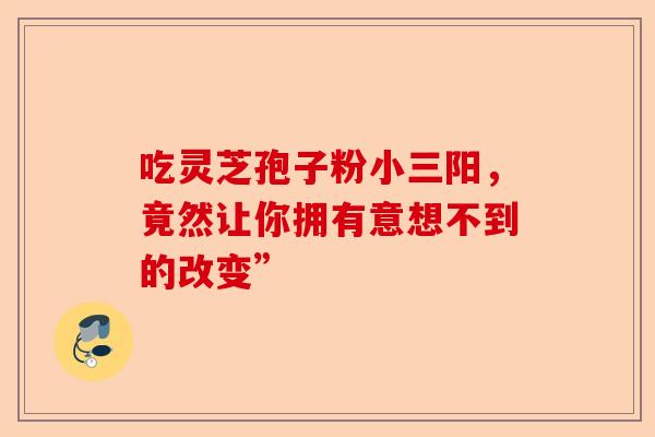 吃灵芝孢子粉小三阳，竟然让你拥有意想不到的改变”-第1张图片-卓越灵芝孢子粉