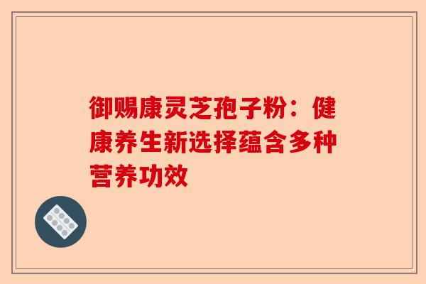 御赐康灵芝孢子粉：健康养生新选择蕴含多种营养功效-第1张图片-卓越灵芝孢子粉