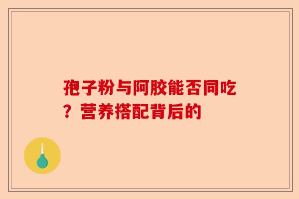孢子粉与阿胶能否同吃？营养搭配背后的-第1张图片-卓越灵芝孢子粉
