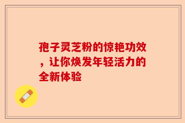 孢子灵芝粉的惊艳功效，让你焕发年轻活力的全新体验-第1张图片-卓越灵芝孢子粉