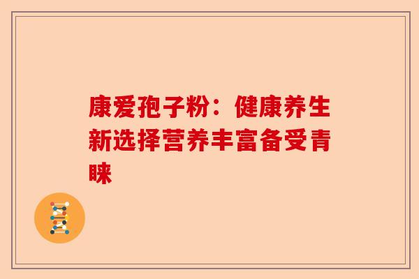 康爱孢子粉：健康养生新选择营养丰富备受青睐-第1张图片-卓越灵芝孢子粉