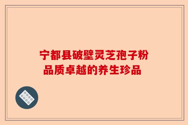 宁都县破壁灵芝孢子粉 品质卓越的养生珍品-第1张图片-卓越灵芝孢子粉