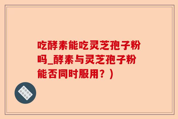 吃酵素能吃灵芝孢子粉吗_酵素与灵芝孢子粉能否同时服用？)-第1张图片-卓越灵芝孢子粉