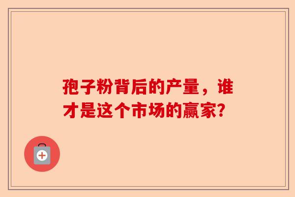 孢子粉背后的产量，谁才是这个市场的赢家？-第1张图片-卓越灵芝孢子粉