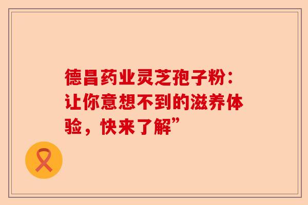 德昌药业灵芝孢子粉：让你意想不到的滋养体验，快来了解”-第1张图片-卓越灵芝孢子粉