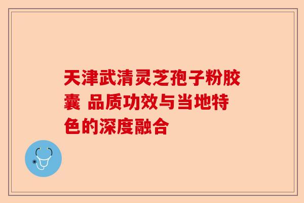 天津武清灵芝孢子粉胶囊 品质功效与当地特色的深度融合-第1张图片-卓越灵芝孢子粉