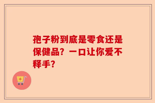 孢子粉到底是零食还是保健品？一口让你爱不释手？-第1张图片-卓越灵芝孢子粉