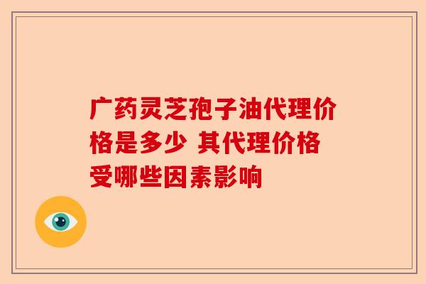 广药灵芝孢子油代理价格是多少 其代理价格受哪些因素影响-第1张图片-卓越灵芝孢子粉