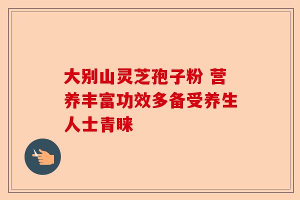 大别山灵芝孢子粉 营养丰富功效多备受养生人士青睐-第1张图片-卓越灵芝孢子粉