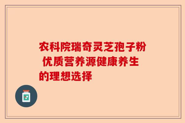 农科院瑞奇灵芝孢子粉 优质营养源健康养生的理想选择-第1张图片-卓越灵芝孢子粉
