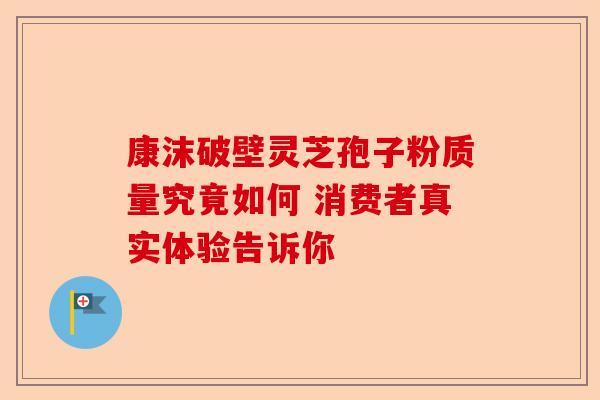 康沫破壁灵芝孢子粉质量究竟如何 消费者真实体验告诉你-第1张图片-卓越灵芝孢子粉