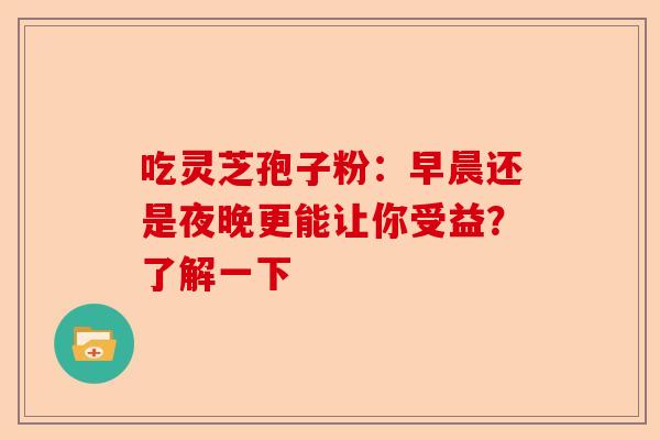 吃灵芝孢子粉：早晨还是夜晚更能让你受益？了解一下-第1张图片-卓越灵芝孢子粉