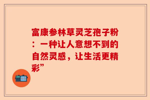 富康参林草灵芝孢子粉：一种让人意想不到的自然灵感，让生活更精彩”-第1张图片-卓越灵芝孢子粉