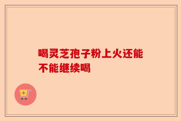 喝灵芝孢子粉上火还能不能继续喝-第1张图片-卓越灵芝孢子粉