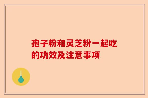 孢子粉和灵芝粉一起吃的功效及注意事项-第1张图片-卓越灵芝孢子粉