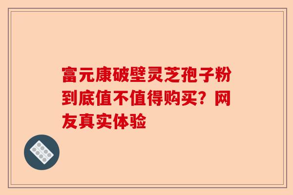富元康破壁灵芝孢子粉到底值不值得购买？网友真实体验-第1张图片-卓越灵芝孢子粉