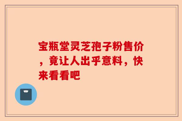 宝瓶堂灵芝孢子粉售价,竟让人出乎意料,快来看看吧-第1张图片-卓越灵芝孢子粉 宝瓶堂灵芝孢子粉售价,竟让人出乎意料,快来看看吧-第1张图片-卓越灵芝孢子粉