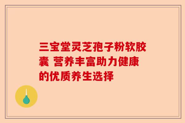 三宝堂灵芝孢子粉软胶囊 营养丰富助力健康的优质养生选择-第1张图片-卓越灵芝孢子粉
