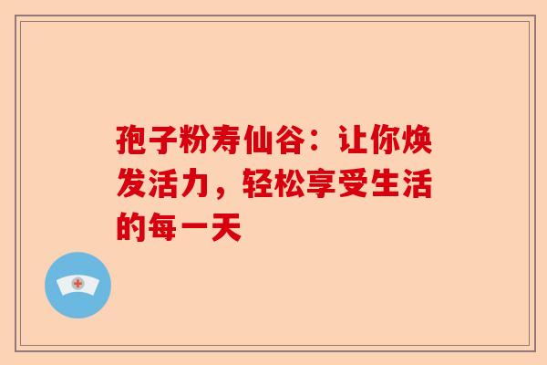 孢子粉寿仙谷：让你焕发活力，轻松享受生活的每一天-第1张图片-卓越灵芝孢子粉