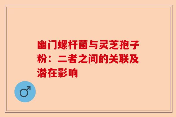 幽门螺杆菌与灵芝孢子粉：二者之间的关联及潜在影响-第1张图片-卓越灵芝孢子粉