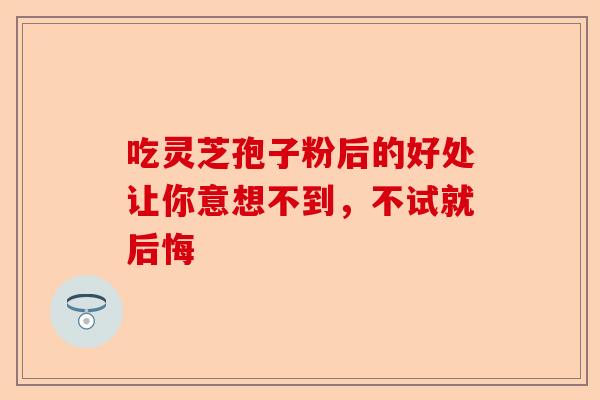 吃灵芝孢子粉后的好处让你意想不到，不试就后悔-第1张图片-卓越灵芝孢子粉
