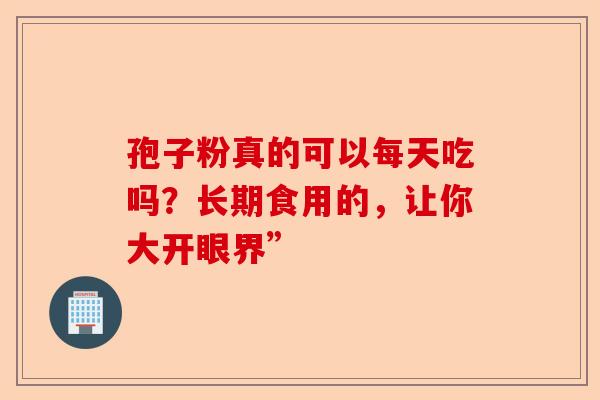 孢子粉真的可以每天吃吗？长期食用的，让你大开眼界”-第1张图片-卓越灵芝孢子粉
