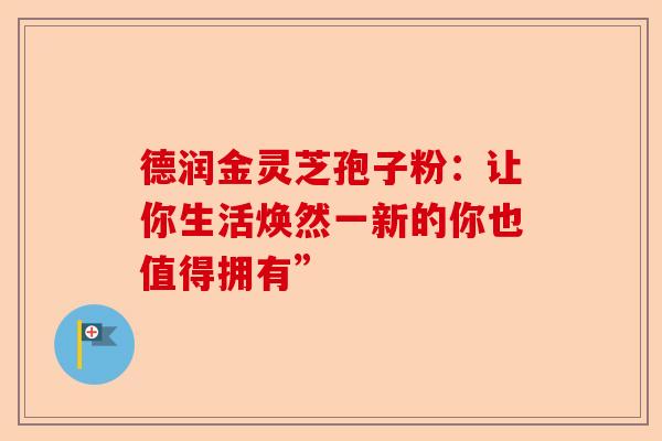 德润金灵芝孢子粉：让你生活焕然一新的你也值得拥有”-第1张图片-卓越灵芝孢子粉