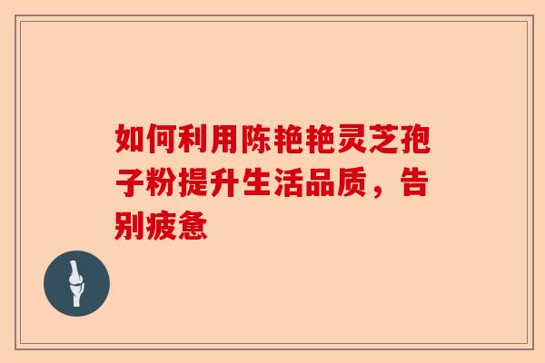 如何利用陈艳艳灵芝孢子粉提升生活品质，告别疲惫-第1张图片-卓越灵芝孢子粉