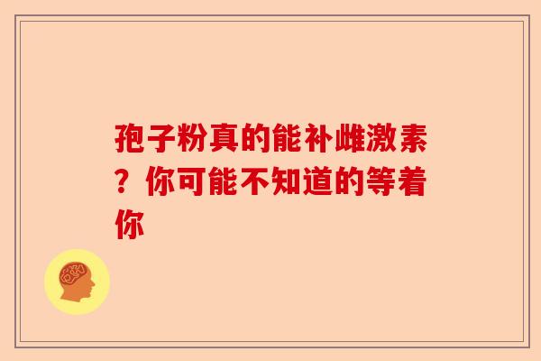 孢子粉真的能补雌激素？你可能不知道的等着你-第1张图片-卓越灵芝孢子粉